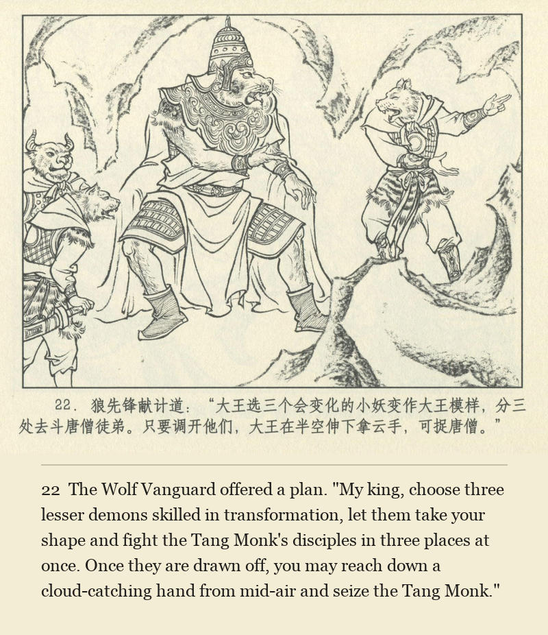 The Wolf Vanguard offered a plan. "My king, choose three lesser demons skilled in transformation, let them take your shape and fight the Tang Monk's disciples in three places at once. Once they are drawn off, you may reach down a cloud-catching hand from mid-air and seize the Tang Monk."