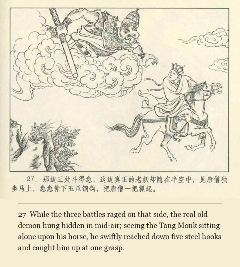 While the three battles raged on that side, the real old demon hung hidden in mid-air; seeing the Tang Monk sitting alone upon his horse, he swiftly reached down five steel hooks and caught him up at one grasp.