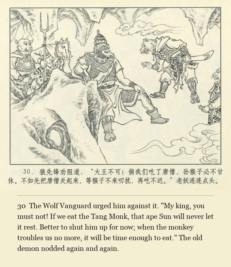 The Wolf Vanguard urged him against it. "My king, you must not! If we eat the Tang Monk, that ape Sun will never let it rest. Better to shut him up for now; when the monkey troubles us no more, it will be time enough to eat." The old demon nodded again and again.
