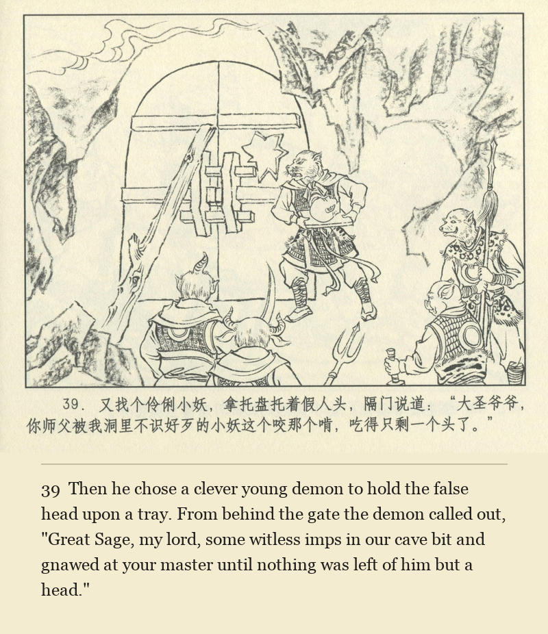 Then he chose a clever young demon to hold the false head upon a tray. From behind the gate the demon called out, "Great Sage, my lord, some witless imps in our cave bit and gnawed at your master until nothing was left of him but a head."