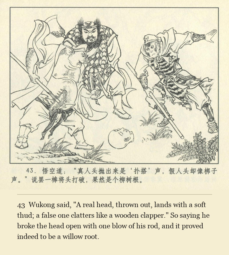 Wukong said, "A real head, thrown out, lands with a soft thud; a false one clatters like a wooden clapper." So saying he broke the head open with one blow of his rod, and it proved indeed to be a willow root.