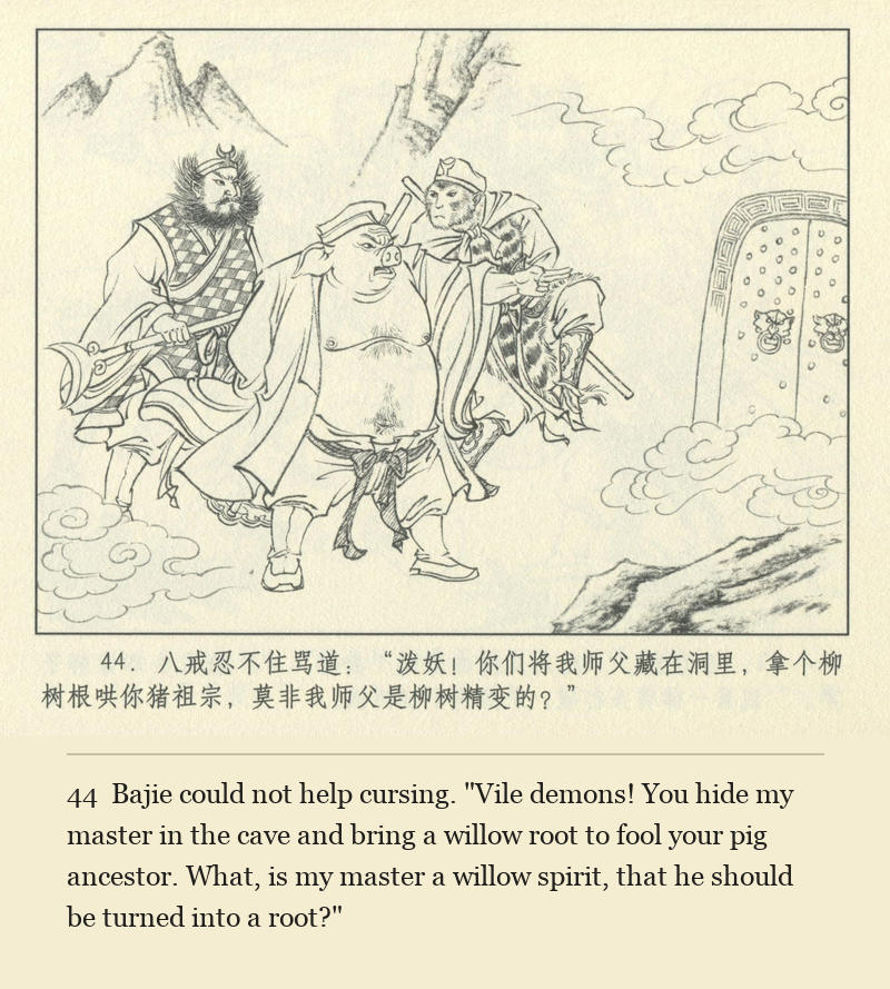 Bajie could not help cursing. "Vile demons! You hide my master in the cave and bring a willow root to fool your pig ancestor. What, is my master a willow spirit, that he should be turned into a root?"