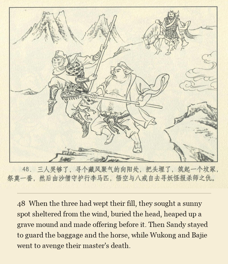 When the three had wept their fill, they sought a sunny spot sheltered from the wind, buried the head, heaped up a grave mound and made offering before it. Then Sandy stayed to guard the baggage and the horse, while Wukong and Bajie went to avenge their master's death.