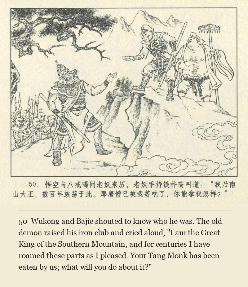 Wukong and Bajie shouted to know who he was. The old demon raised his iron club and cried aloud, "I am the Great King of the Southern Mountain, and for centuries I have roamed these parts as I pleased. Your Tang Monk has been eaten by us; what will you do about it?"