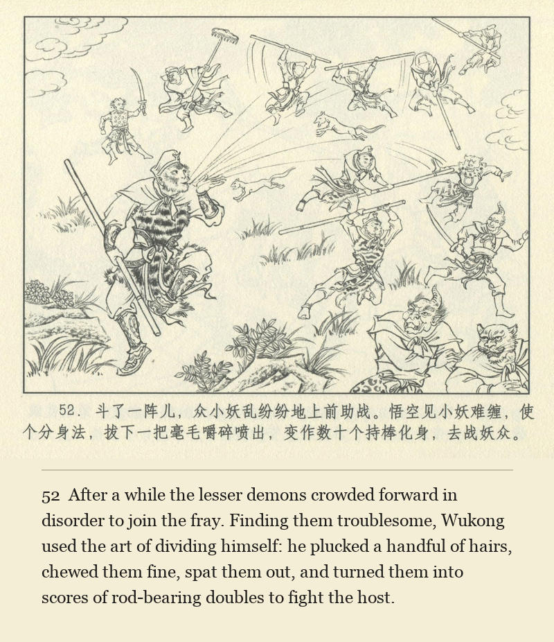 After a while the lesser demons crowded forward in disorder to join the fray. Finding them troublesome, Wukong used the art of dividing himself: he plucked a handful of hairs, chewed them fine, spat them out, and turned them into scores of rod-bearing doubles to fight the host.