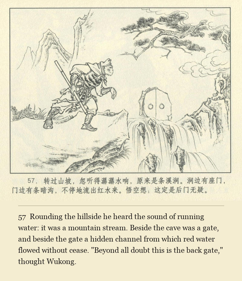 Rounding the hillside he heard the sound of running water: it was a mountain stream. Beside the cave was a gate, and beside the gate a hidden channel from which red water flowed without cease. "Beyond all doubt this is the back gate," thought Wukong.