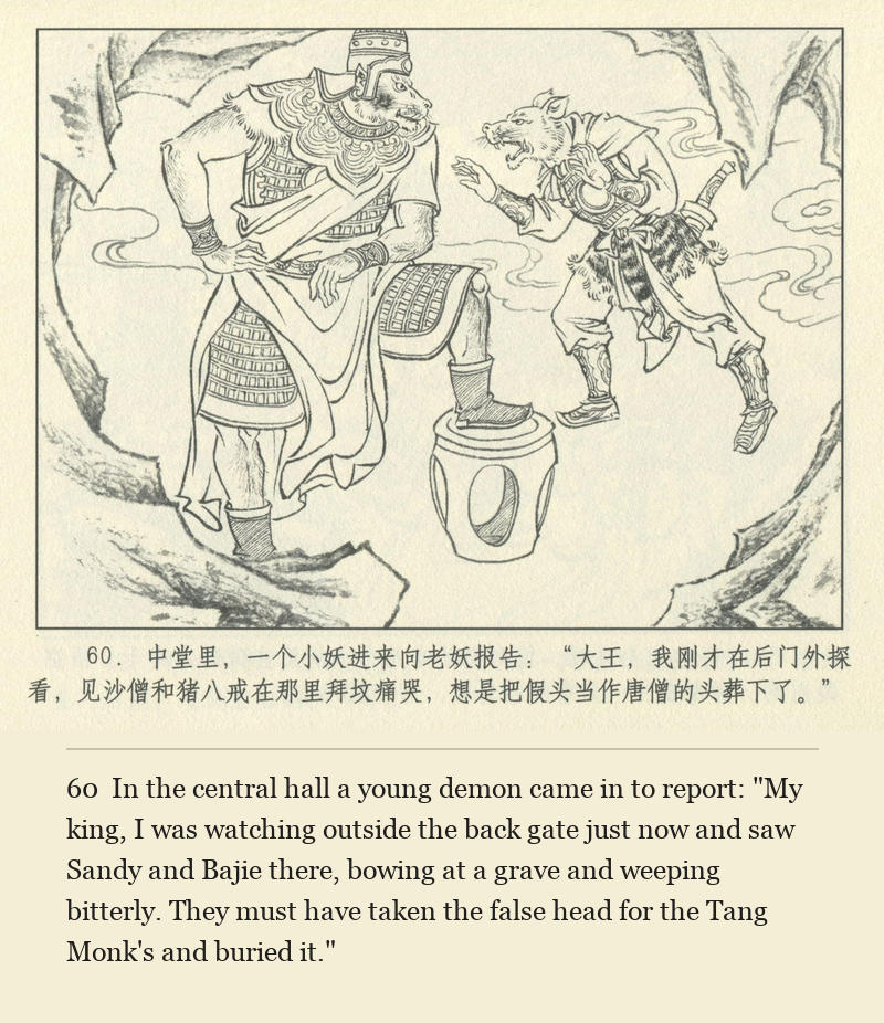 In the central hall a young demon came in to report: "My king, I was watching outside the back gate just now and saw Sandy and Bajie there, bowing at a grave and weeping bitterly. They must have taken the false head for the Tang Monk's and buried it."