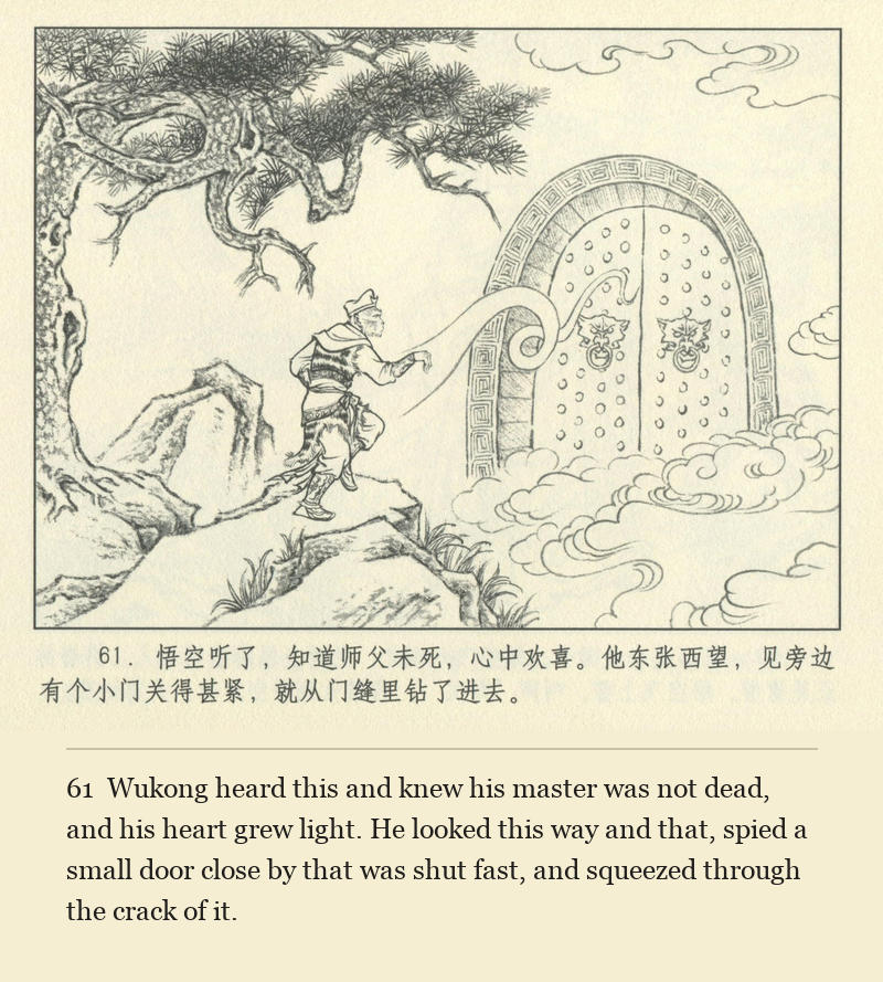 Wukong heard this and knew his master was not dead, and his heart grew light. He looked this way and that, spied a small door close by that was shut fast, and squeezed through the crack of it.