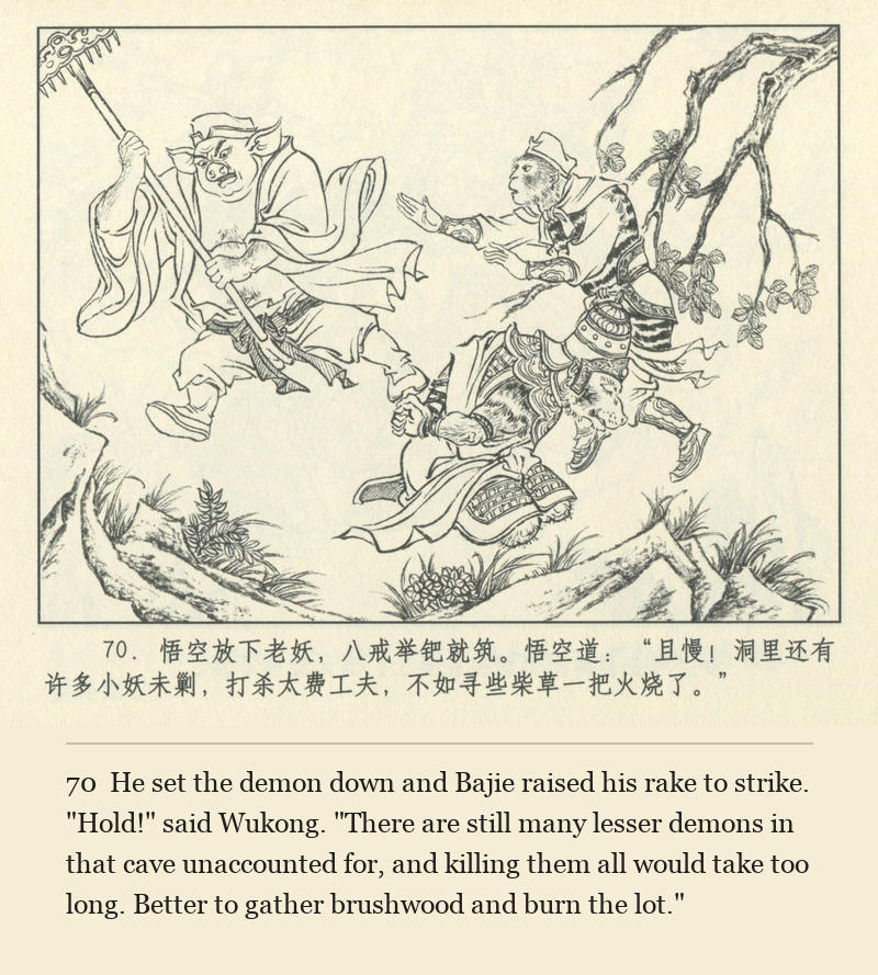He set the demon down and Bajie raised his rake to strike. "Hold!" said Wukong. "There are still many lesser demons in that cave unaccounted for, and killing them all would take too long. Better to gather brushwood and burn the lot."