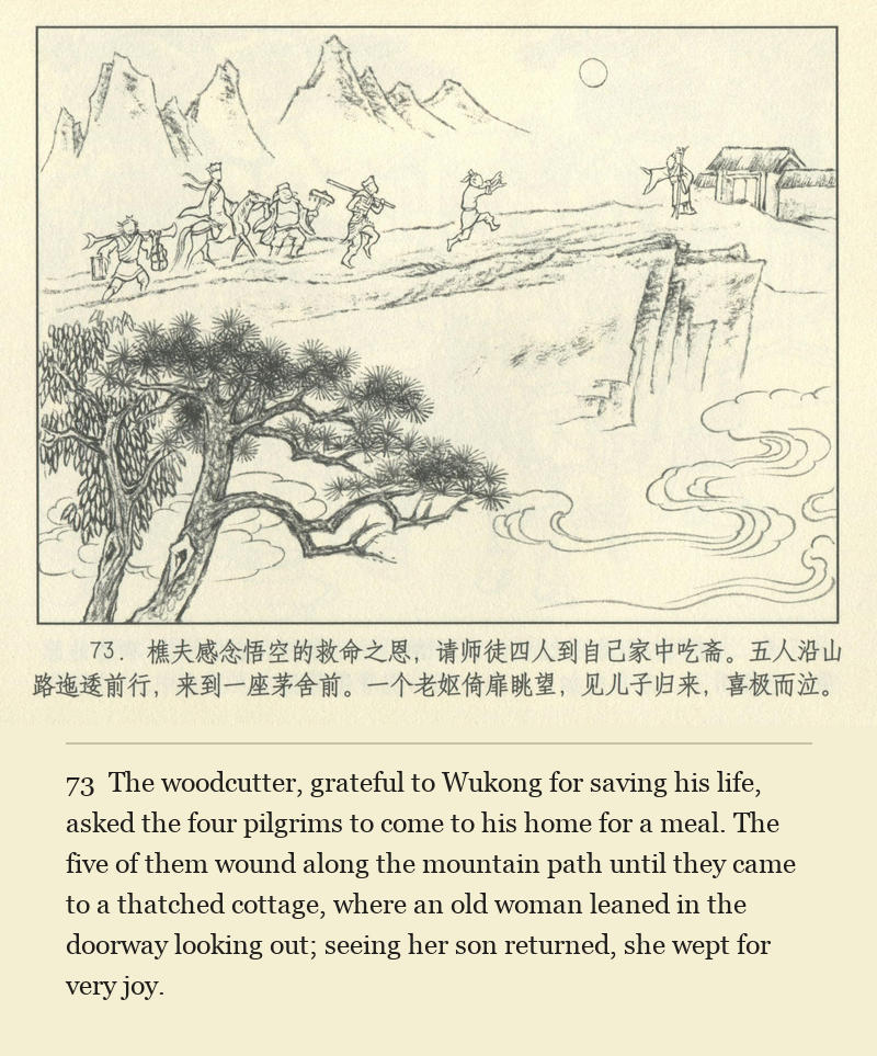The woodcutter, grateful to Wukong for saving his life, asked the four pilgrims to come to his home for a meal. The five of them wound along the mountain path until they came to a thatched cottage, where an old woman leaned in the doorway looking out; seeing her son returned, she wept for very joy.