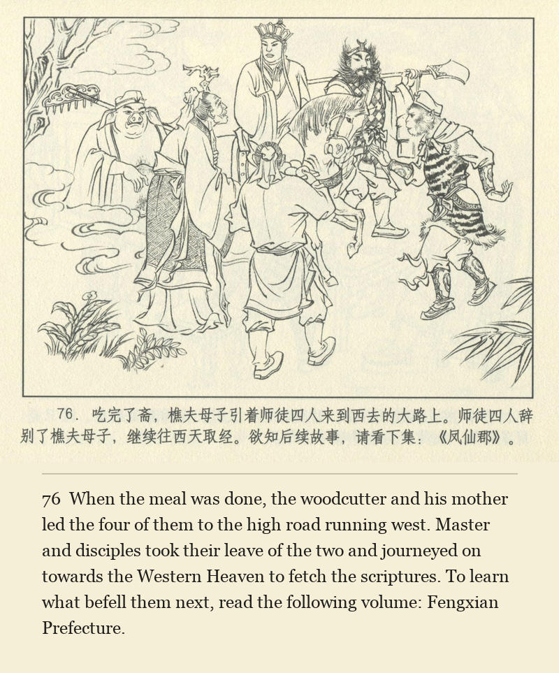 When the meal was done, the woodcutter and his mother led the four of them to the high road running west. Master and disciples took their leave of the two and journeyed on towards the Western Heaven to fetch the scriptures. To learn what befell them next, read the following volume: Fengxian Prefecture.