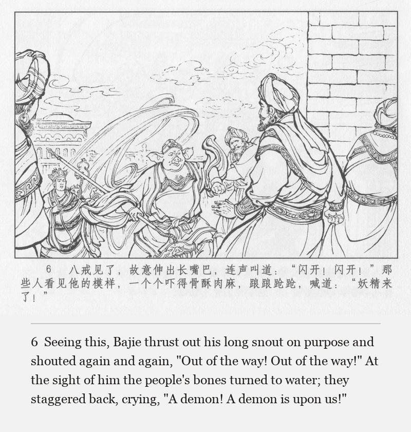 Seeing this, Bajie thrust out his long snout on purpose and shouted again and again, "Out of the way! Out of the way!" At the sight of him the people's bones turned to water; they staggered back, crying, "A demon! A demon is upon us!"