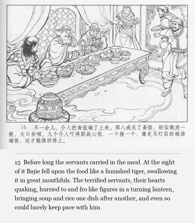 Before long the servants carried in the meal. At the sight of it Bajie fell upon the food like a famished tiger, swallowing it in great mouthfuls. The terrified servants, their hearts quaking, hurried to and fro like figures in a turning lantern, bringing soup and rice one dish after another, and even so could barely keep pace with him.