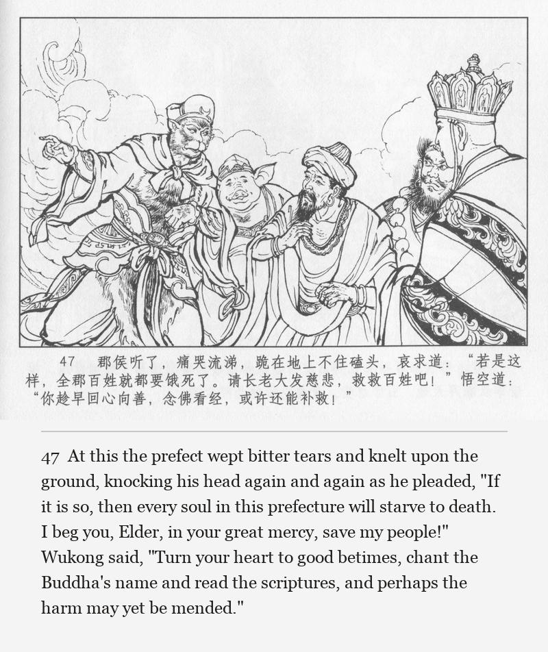 At this the prefect wept bitter tears and knelt upon the ground, knocking his head again and again as he pleaded, "If it is so, then every soul in this prefecture will starve to death. I beg you, Elder, in your great mercy, save my people!" Wukong said, "Turn your heart to good betimes, chant the Buddha's name and read the scriptures, and perhaps the harm may yet be mended."
