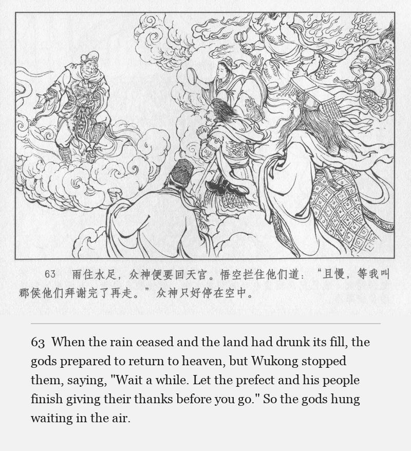 When the rain ceased and the land had drunk its fill, the gods prepared to return to heaven, but Wukong stopped them, saying, "Wait a while. Let the prefect and his people finish giving their thanks before you go." So the gods hung waiting in the air.