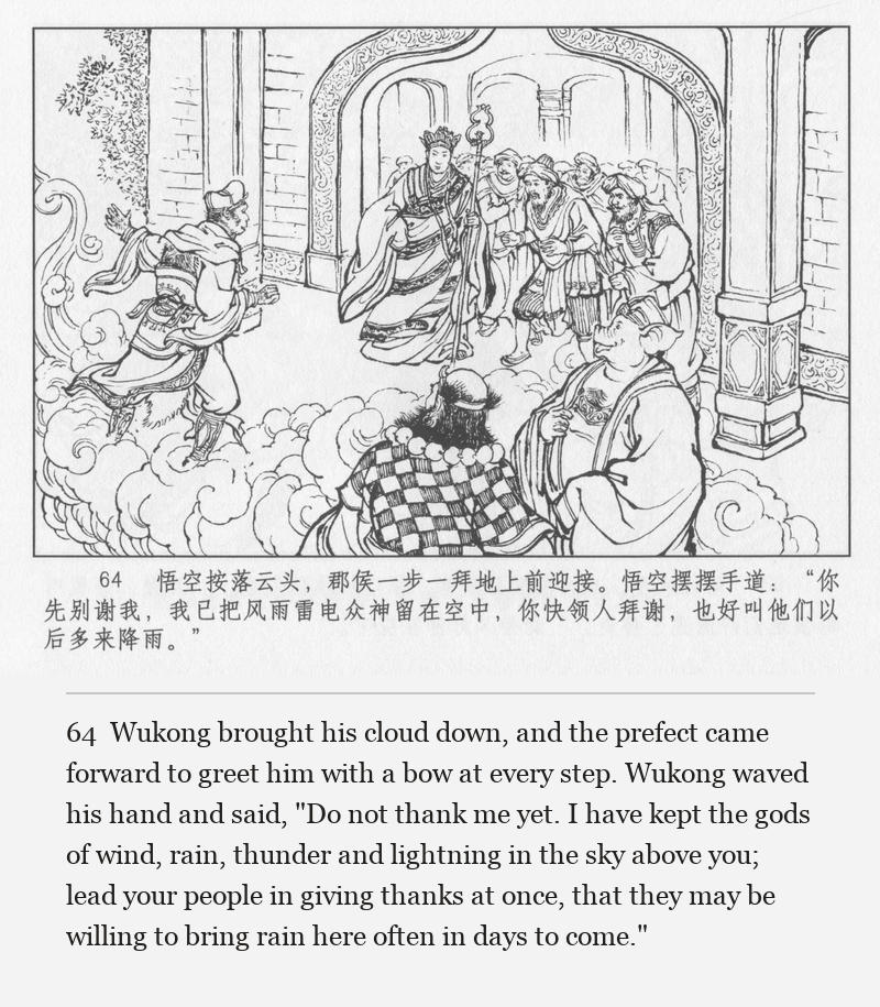 Wukong brought his cloud down, and the prefect came forward to greet him with a bow at every step. Wukong waved his hand and said, "Do not thank me yet. I have kept the gods of wind, rain, thunder and lightning in the sky above you; lead your people in giving thanks at once, that they may be willing to bring rain here often in days to come."