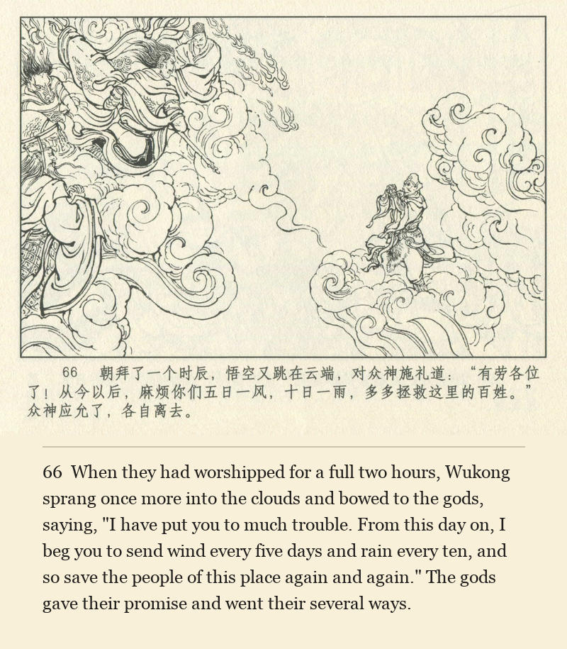 When they had worshipped for a full two hours, Wukong sprang once more into the clouds and bowed to the gods, saying, "I have put you to much trouble. From this day on, I beg you to send wind every five days and rain every ten, and so save the people of this place again and again." The gods gave their promise and went their several ways.