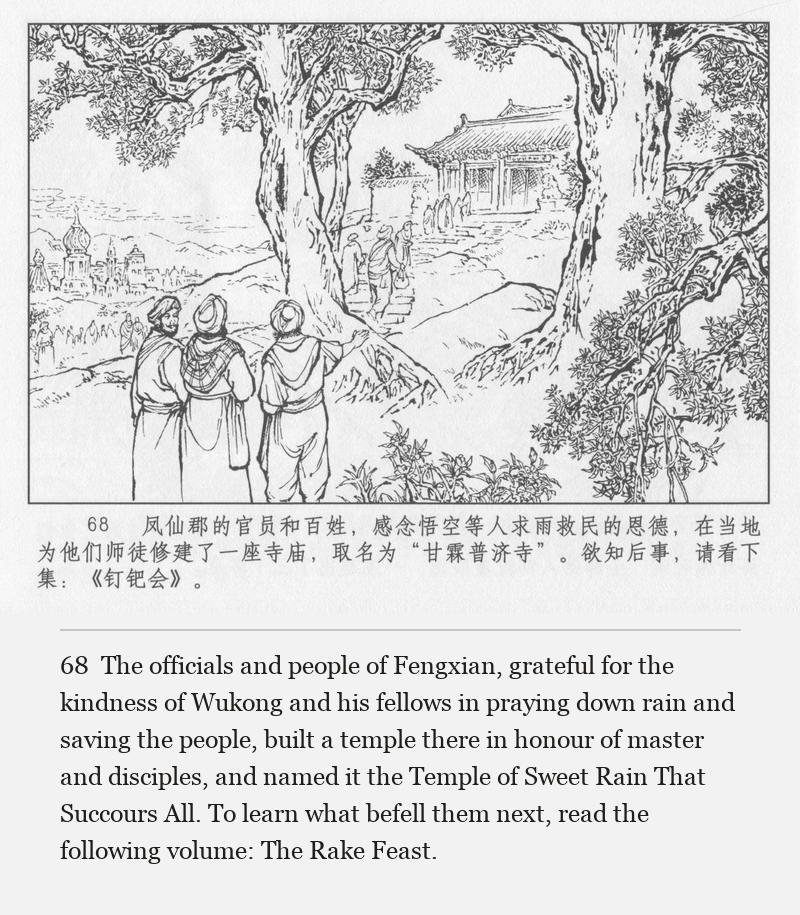 The officials and people of Fengxian, grateful for the kindness of Wukong and his fellows in praying down rain and saving the people, built a temple there in honour of master and disciples, and named it the Temple of Sweet Rain That Succours All. To learn what befell them next, read the following volume: The Rake Feast.