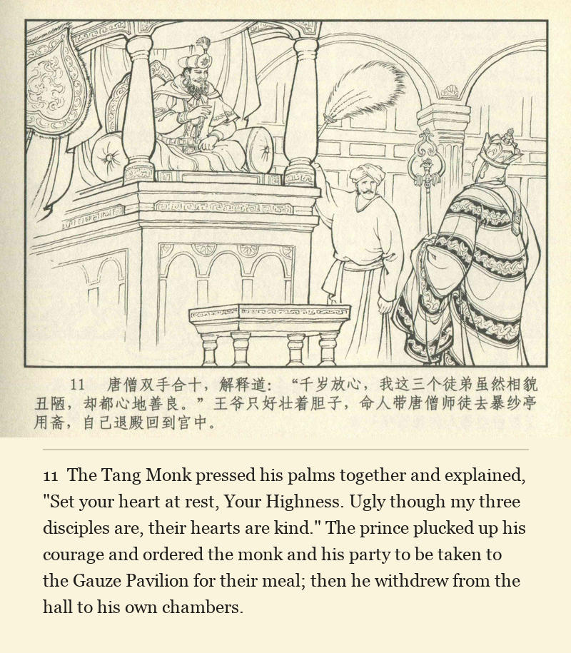 The Tang Monk pressed his palms together and explained, "Set your heart at rest, Your Highness. Ugly though my three disciples are, their hearts are kind." The prince plucked up his courage and ordered the monk and his party to be taken to the Gauze Pavilion for their meal; then he withdrew from the hall to his own chambers.