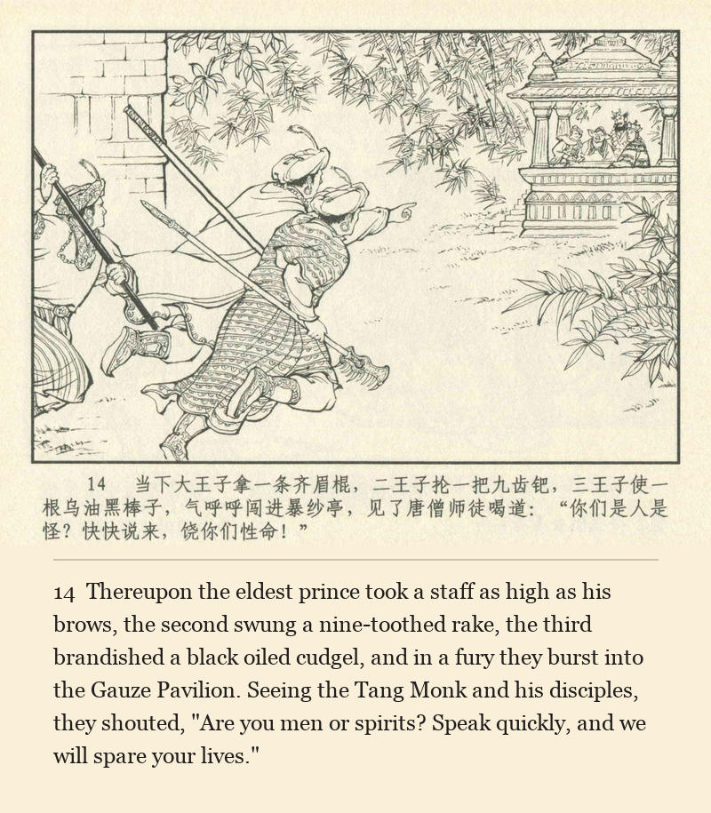 Thereupon the eldest prince took a staff as high as his brows, the second swung a nine-toothed rake, the third brandished a black oiled cudgel, and in a fury they burst into the Gauze Pavilion. Seeing the Tang Monk and his disciples, they shouted, "Are you men or spirits? Speak quickly, and we will spare your lives."