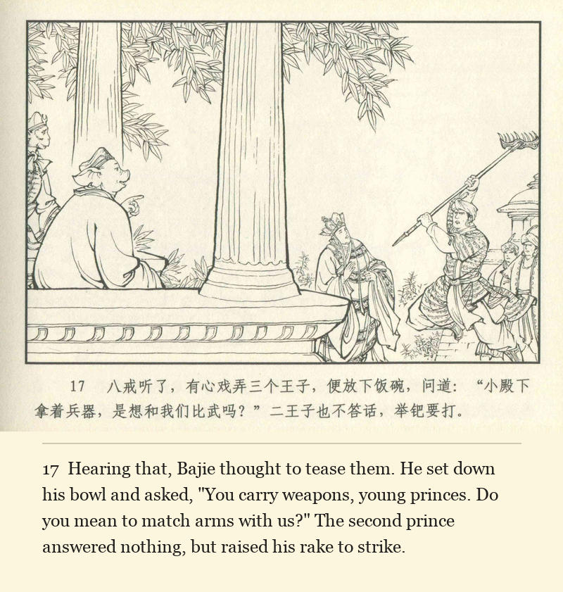 Hearing that, Bajie thought to tease them. He set down his bowl and asked, "You carry weapons, young princes. Do you mean to match arms with us?" The second prince answered nothing, but raised his rake to strike.