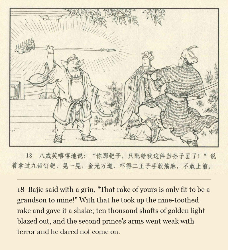 Bajie said with a grin, "That rake of yours is only fit to be a grandson to mine!" With that he took up the nine-toothed rake and gave it a shake; ten thousand shafts of golden light blazed out, and the second prince's arms went weak with terror and he dared not come on.