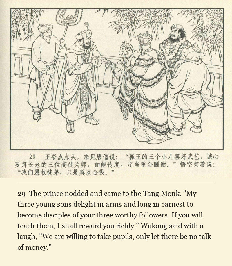 The prince nodded and came to the Tang Monk. "My three young sons delight in arms and long in earnest to become disciples of your three worthy followers. If you will teach them, I shall reward you richly." Wukong said with a laugh, "We are willing to take pupils, only let there be no talk of money."