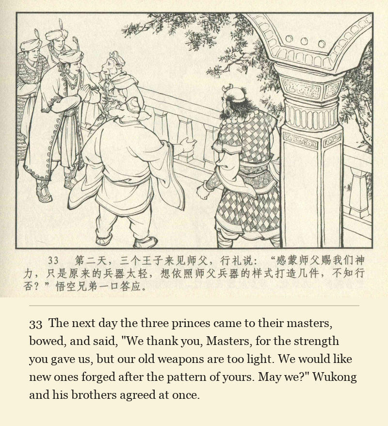 The next day the three princes came to their masters, bowed, and said, "We thank you, Masters, for the strength you gave us, but our old weapons are too light. We would like new ones forged after the pattern of yours. May we?" Wukong and his brothers agreed at once.