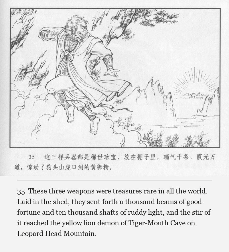 These three weapons were treasures rare in all the world. Laid in the shed, they sent forth a thousand beams of good fortune and ten thousand shafts of ruddy light, and the stir of it reached the yellow lion demon of Tiger-Mouth Cave on Leopard Head Mountain.