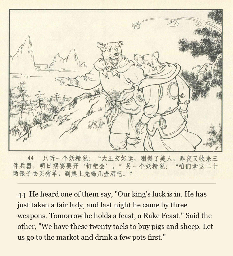 He heard one of them say, "Our king's luck is in. He has just taken a fair lady, and last night he came by three weapons. Tomorrow he holds a feast, a Rake Feast." Said the other, "We have these twenty taels to buy pigs and sheep. Let us go to the market and drink a few pots first."