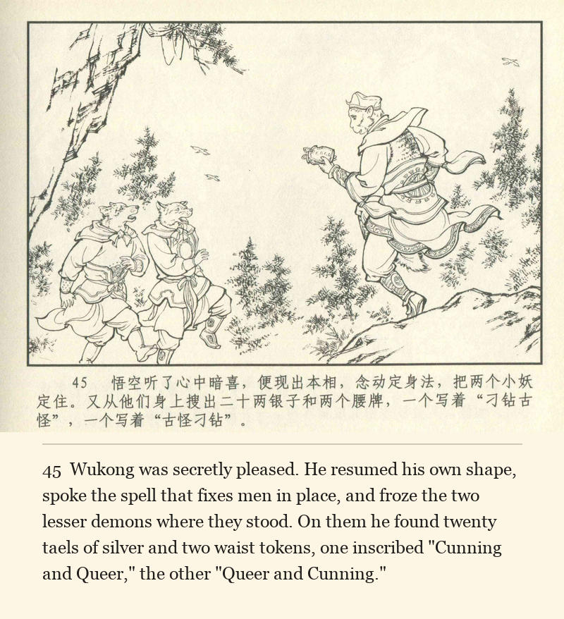 Wukong was secretly pleased. He resumed his own shape, spoke the spell that fixes men in place, and froze the two lesser demons where they stood. On them he found twenty taels of silver and two waist tokens, one inscribed "Cunning and Queer," the other "Queer and Cunning."