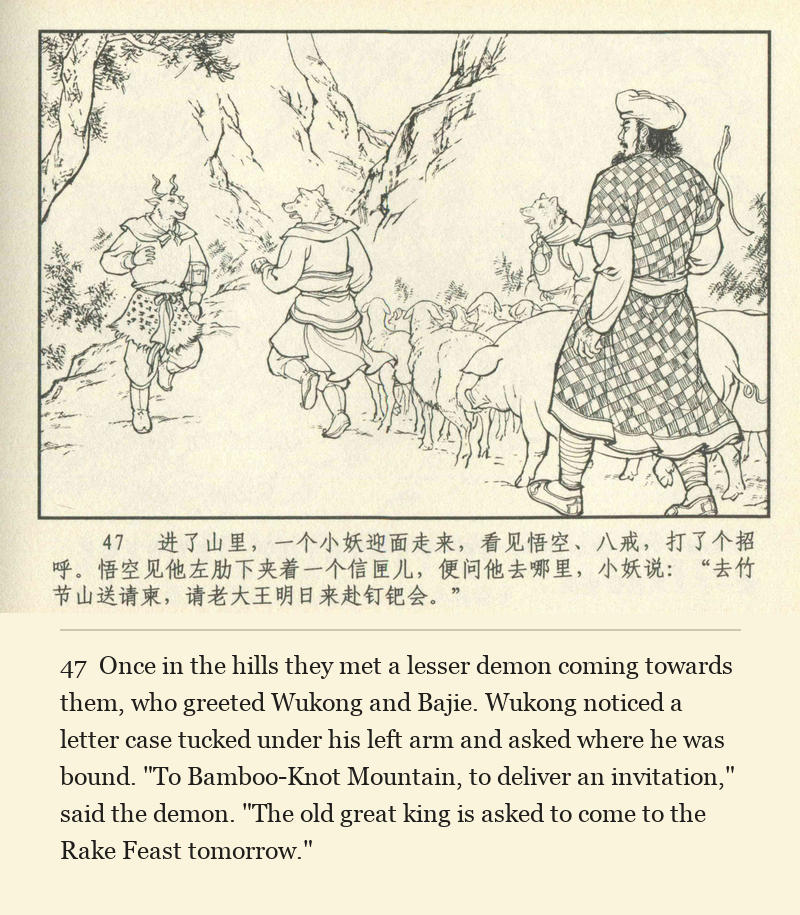Once in the hills they met a lesser demon coming towards them, who greeted Wukong and Bajie. Wukong noticed a letter case tucked under his left arm and asked where he was bound. "To Bamboo-Knot Mountain, to deliver an invitation," said the demon. "The old great king is asked to come to the Rake Feast tomorrow."