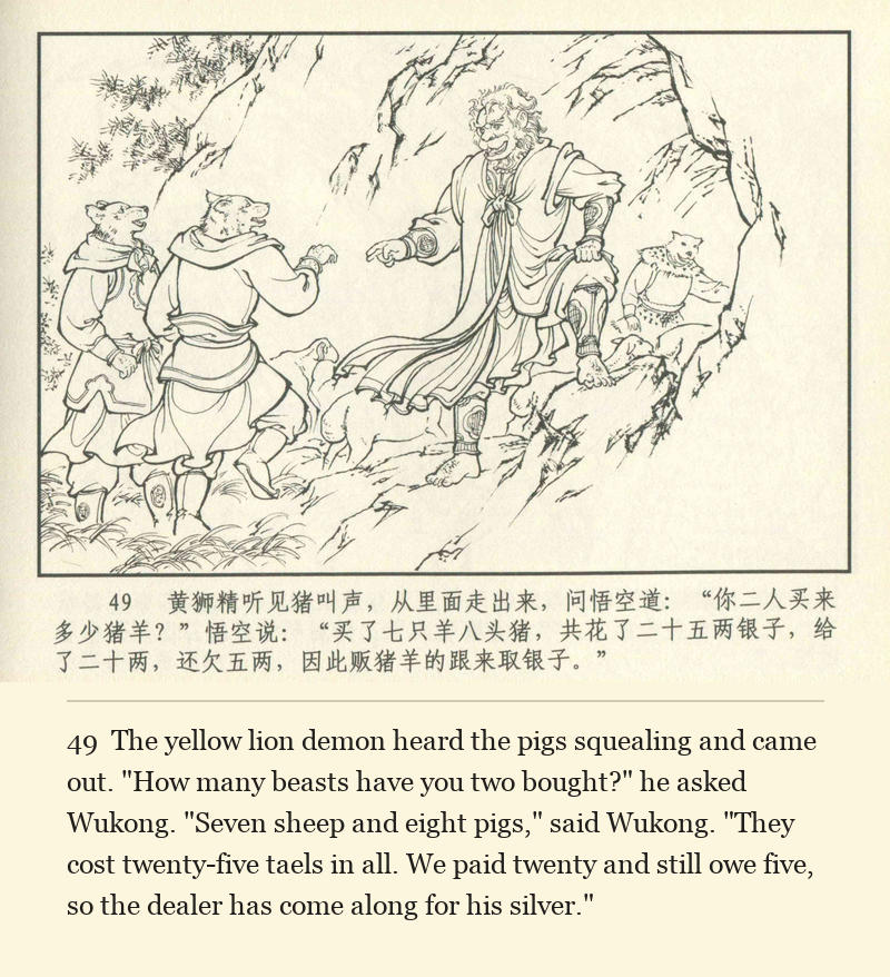 The yellow lion demon heard the pigs squealing and came out. "How many beasts have you two bought?" he asked Wukong. "Seven sheep and eight pigs," said Wukong. "They cost twenty-five taels in all. We paid twenty and still owe five, so the dealer has come along for his silver."