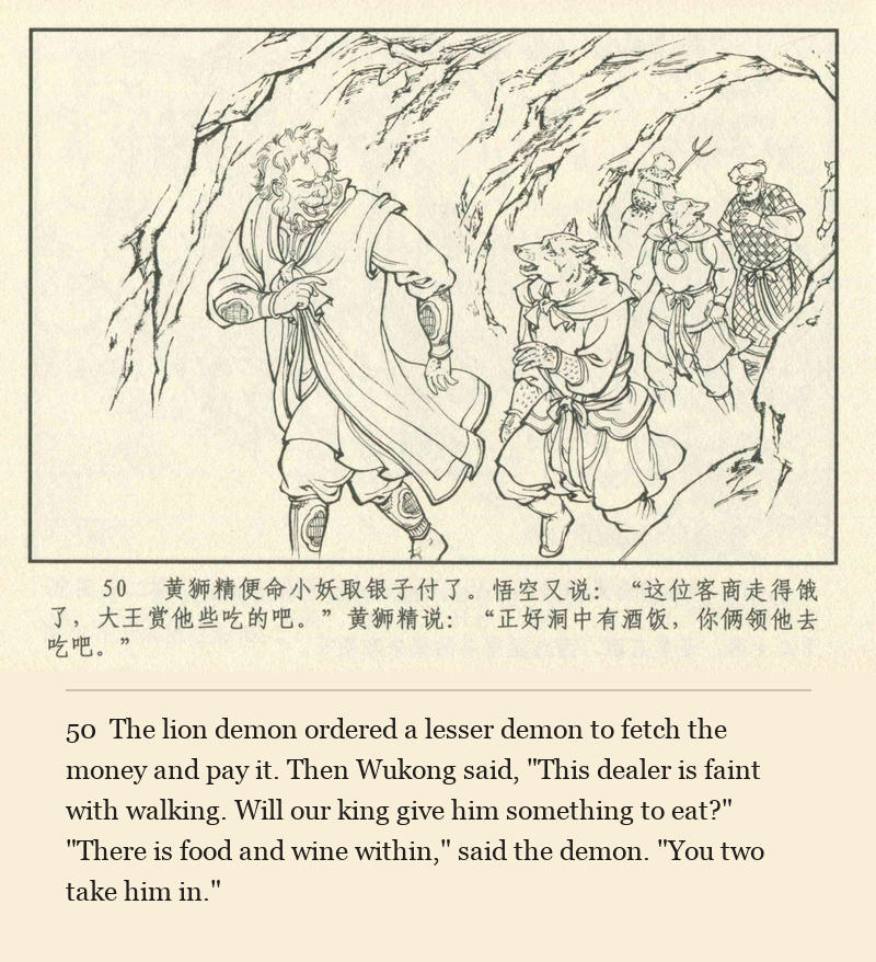 The lion demon ordered a lesser demon to fetch the money and pay it. Then Wukong said, "This dealer is faint with walking. Will our king give him something to eat?" "There is food and wine within," said the demon. "You two take him in."