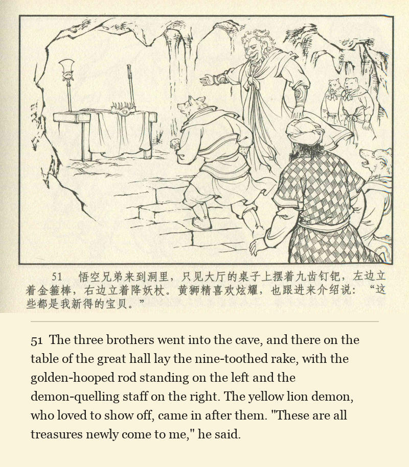 The three brothers went into the cave, and there on the table of the great hall lay the nine-toothed rake, with the golden-hooped rod standing on the left and the demon-quelling staff on the right. The yellow lion demon, who loved to show off, came in after them. "These are all treasures newly come to me," he said.