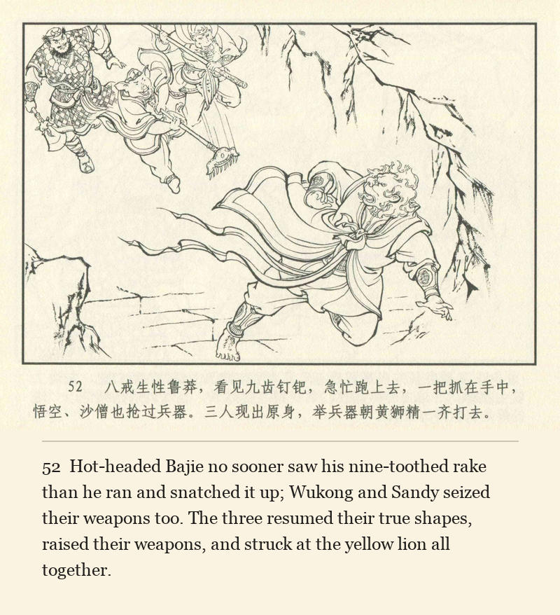 Hot-headed Bajie no sooner saw his nine-toothed rake than he ran and snatched it up; Wukong and Sandy seized their weapons too. The three resumed their true shapes, raised their weapons, and struck at the yellow lion all together.