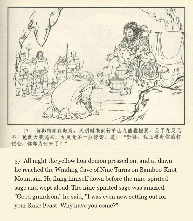 All night the yellow lion demon pressed on, and at dawn he reached the Winding Cave of Nine Turns on Bamboo-Knot Mountain. He flung himself down before the nine-spirited sage and wept aloud. The nine-spirited sage was amazed. "Good grandson," he said, "I was even now setting out for your Rake Feast. Why have you come?"