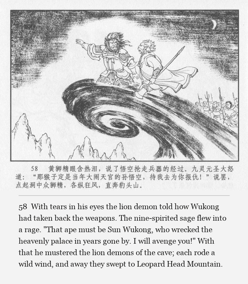 With tears in his eyes the lion demon told how Wukong had taken back the weapons. The nine-spirited sage flew into a rage. "That ape must be Sun Wukong, who wrecked the heavenly palace in years gone by. I will avenge you!" With that he mustered the lion demons of the cave; each rode a wild wind, and away they swept to Leopard Head Mountain.