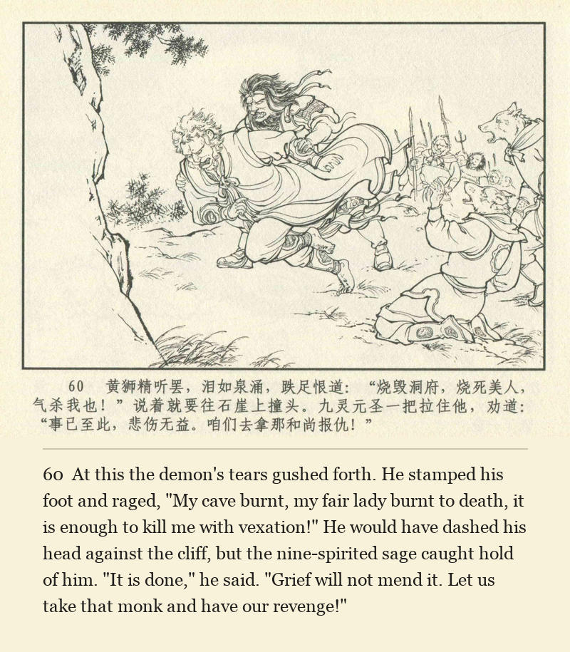 At this the demon's tears gushed forth. He stamped his foot and raged, "My cave burnt, my fair lady burnt to death, it is enough to kill me with vexation!" He would have dashed his head against the cliff, but the nine-spirited sage caught hold of him. "It is done," he said. "Grief will not mend it. Let us take that monk and have our revenge!"