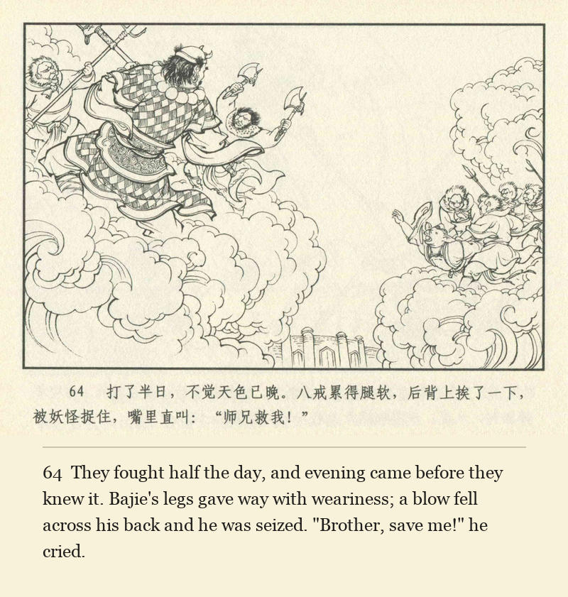 They fought half the day, and evening came before they knew it. Bajie's legs gave way with weariness; a blow fell across his back and he was seized. "Brother, save me!" he cried.