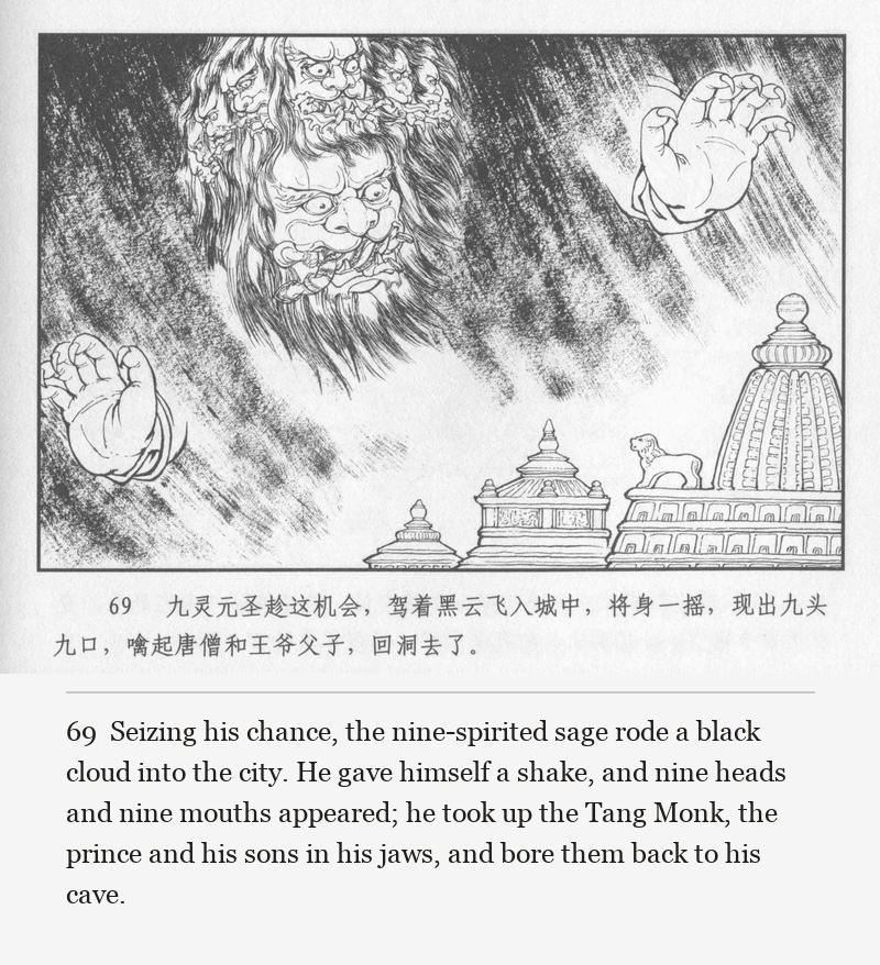 Seizing his chance, the nine-spirited sage rode a black cloud into the city. He gave himself a shake, and nine heads and nine mouths appeared; he took up the Tang Monk, the prince and his sons in his jaws, and bore them back to his cave.