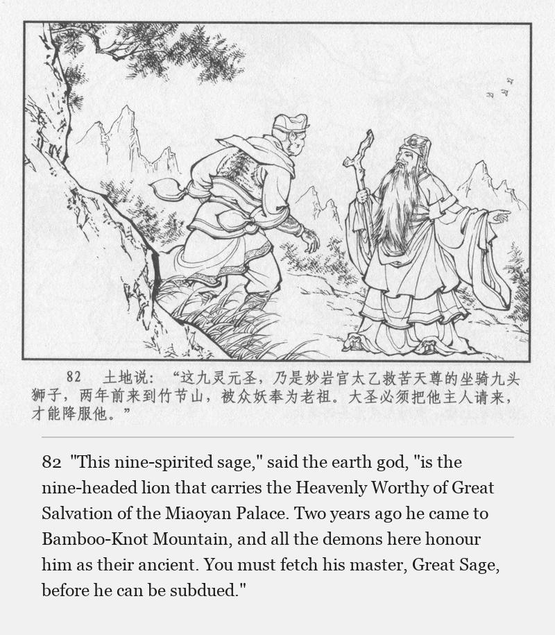 "This nine-spirited sage," said the earth god, "is the nine-headed lion that carries the Heavenly Worthy of Great Salvation of the Miaoyan Palace. Two years ago he came to Bamboo-Knot Mountain, and all the demons here honour him as their ancient. You must fetch his master, Great Sage, before he can be subdued."