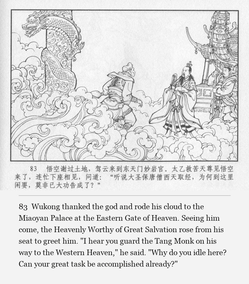 Wukong thanked the god and rode his cloud to the Miaoyan Palace at the Eastern Gate of Heaven. Seeing him come, the Heavenly Worthy of Great Salvation rose from his seat to greet him. "I hear you guard the Tang Monk on his way to the Western Heaven," he said. "Why do you idle here? Can your great task be accomplished already?"
