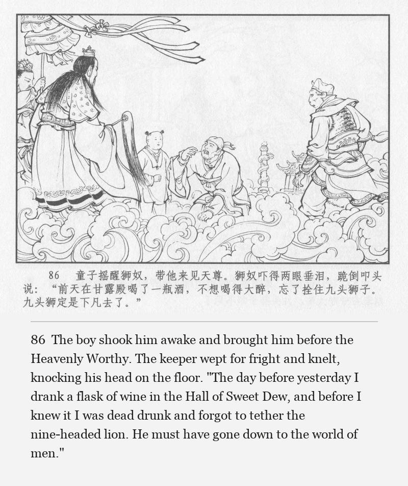 The boy shook him awake and brought him before the Heavenly Worthy. The keeper wept for fright and knelt, knocking his head on the floor. "The day before yesterday I drank a flask of wine in the Hall of Sweet Dew, and before I knew it I was dead drunk and forgot to tether the nine-headed lion. He must have gone down to the world of men."