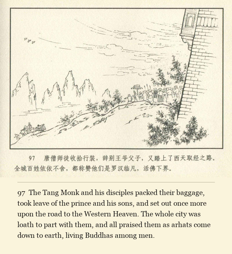 The Tang Monk and his disciples packed their baggage, took leave of the prince and his sons, and set out once more upon the road to the Western Heaven. The whole city was loath to part with them, and all praised them as arhats come down to earth, living Buddhas among men.