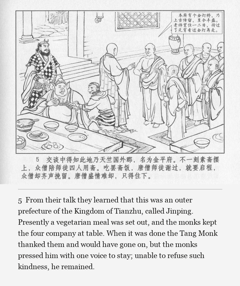 From their talk they learned that this was an outer prefecture of the Kingdom of Tianzhu, called Jinping. Presently a vegetarian meal was set out, and the monks kept the four company at table. When it was done the Tang Monk thanked them and would have gone on, but the monks pressed him with one voice to stay; unable to refuse such kindness, he remained.