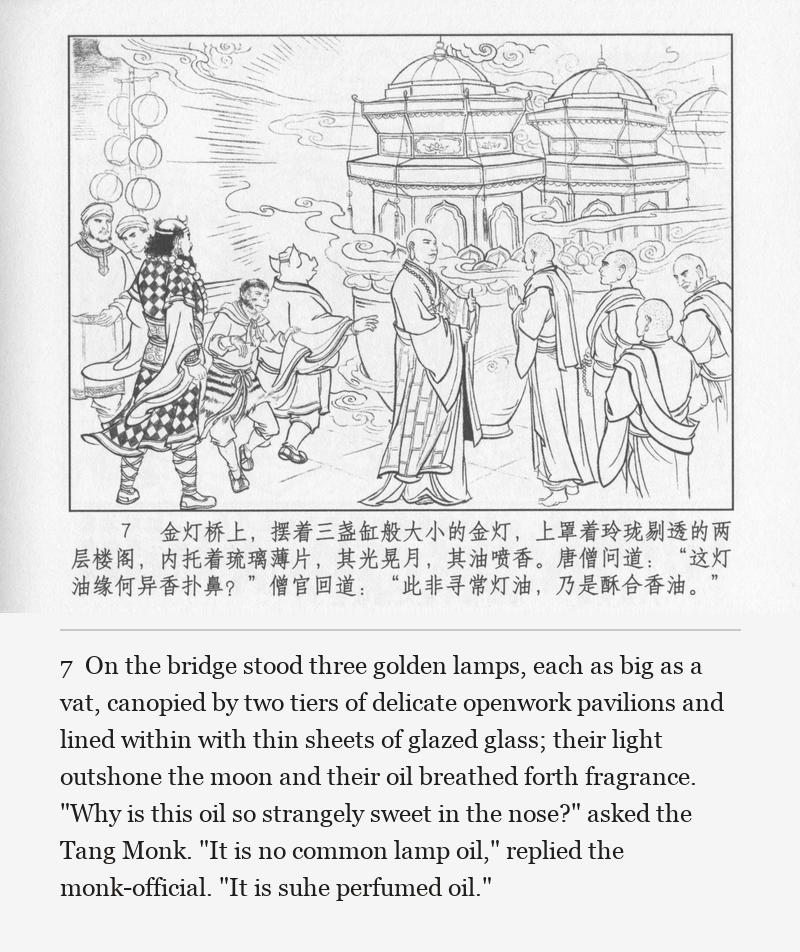 On the bridge stood three golden lamps, each as big as a vat, canopied by two tiers of delicate openwork pavilions and lined within with thin sheets of glazed glass; their light outshone the moon and their oil breathed forth fragrance. "Why is this oil so strangely sweet in the nose?" asked the Tang Monk. "It is no common lamp oil," replied the monk-official. "It is suhe perfumed oil."