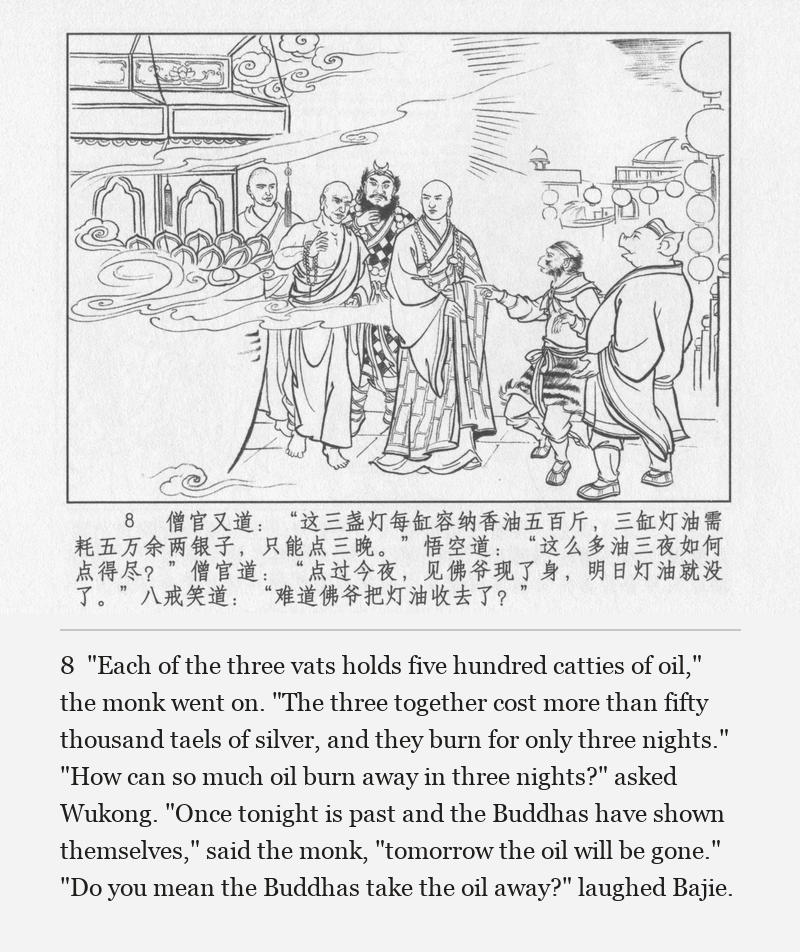 "Each of the three vats holds five hundred catties of oil," the monk went on. "The three together cost more than fifty thousand taels of silver, and they burn for only three nights." "How can so much oil burn away in three nights?" asked Wukong. "Once tonight is past and the Buddhas have shown themselves," said the monk, "tomorrow the oil will be gone." "Do you mean the Buddhas take the oil away?" laughed Bajie.