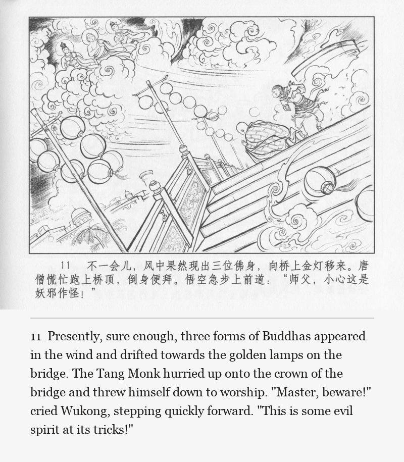 Presently, sure enough, three forms of Buddhas appeared in the wind and drifted towards the golden lamps on the bridge. The Tang Monk hurried up onto the crown of the bridge and threw himself down to worship. "Master, beware!" cried Wukong, stepping quickly forward. "This is some evil spirit at its tricks!"