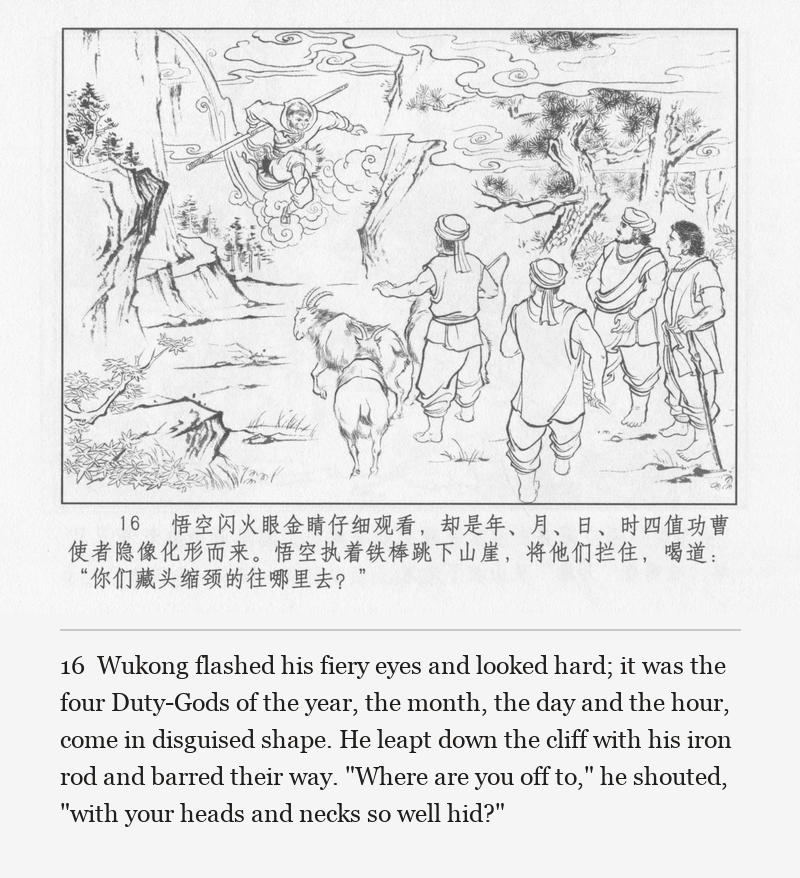 Wukong flashed his fiery eyes and looked hard; it was the four Duty-Gods of the year, the month, the day and the hour, come in disguised shape. He leapt down the cliff with his iron rod and barred their way. "Where are you off to," he shouted, "with your heads and necks so well hid?"